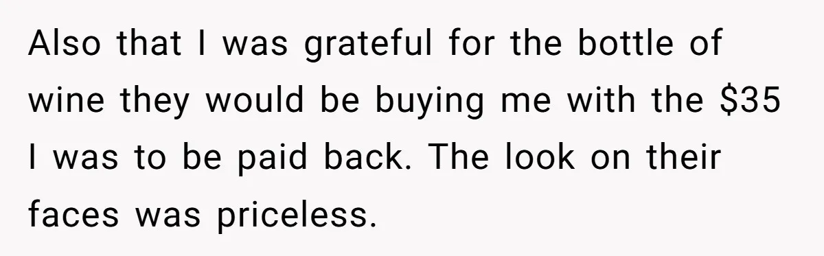 Also that I was grateful for the bottle of wine they would be buying me with the $35 I was to be paid back. The look on their faces was...