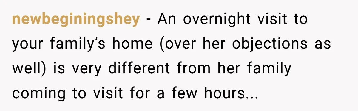 newbeginingshey - An overnight visit to your family’s home (over her objections as well) is very different from her family coming to visit for a few hours...