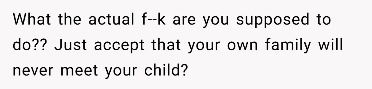 What the actual f--k are you supposed to do?? Just accept that your own family will never meet your child?