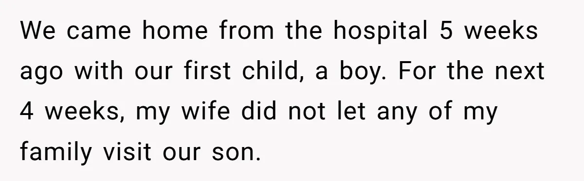 We came home from the hospital 5 weeks ago with our first child, a boy. For the next 4 weeks, my wife did not let any of my family visit...
