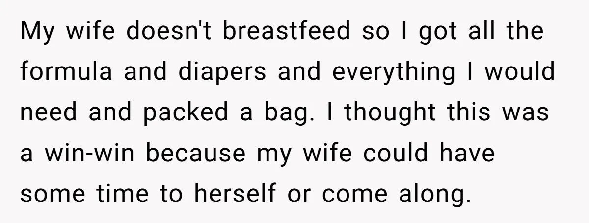 My wife doesn't breastfeed so I got all the formula and diapers and everything I would need and packed a bag. I thought this was a win-win because my wife...