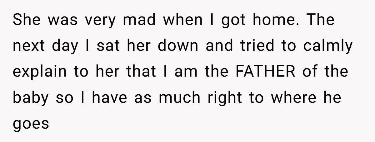 She was very mad when I got home. The next day I sat her down and tried to calmly explain to her that I am the FATHER of the baby...