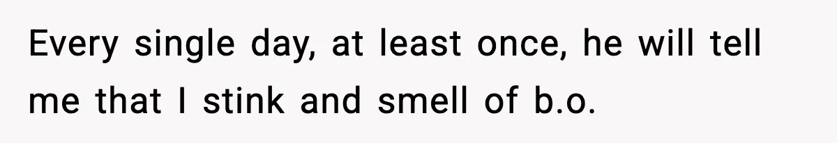 Every single day, at least once, he will tell me that I stink and smell of b.o.