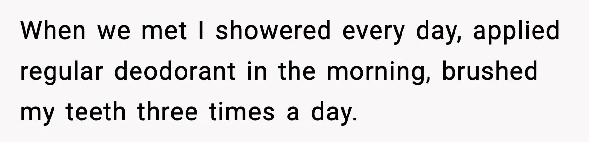 When we met I showered every day, applied regular deodorant in the morning, brushed my teeth three times a day.