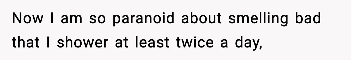 Now I am so paranoid about smelling bad that I shower at least twice a day,