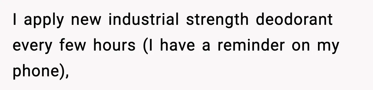 I apply new industrial strength deodorant every few hours (I have a reminder on my phone),
