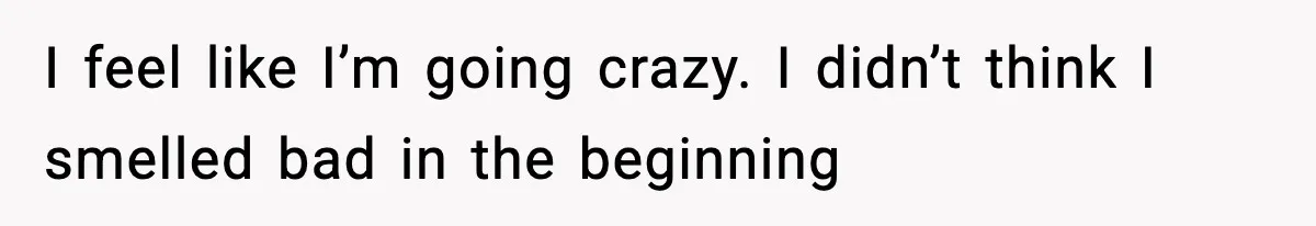 I feel like I’m going crazy. I didn’t think I smelled bad in the beginning