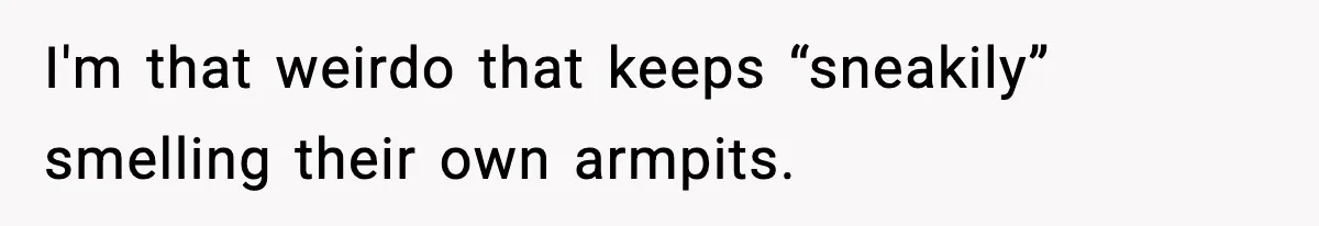 I'm that weirdo that keeps “sneakily” smelling their own armpits.