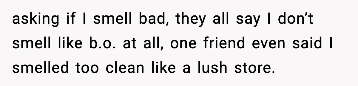 asking if I smell bad, they all say I don’t smell like b.o. at all, one friend even said I smelled too clean like a lush store.
