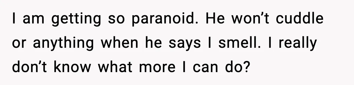 I am getting so paranoid. He won’t cuddle or anything when he says I smell. I really don’t know what more I can do?