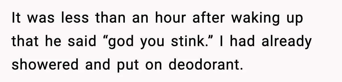 It was less than an hour after waking up that he said “god you stink.” I had already showered and put on deodorant.