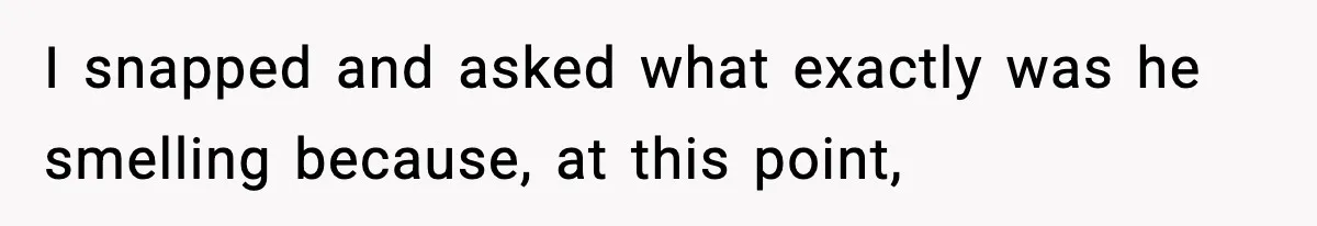 I snapped and asked what exactly was he smelling because, at this point,