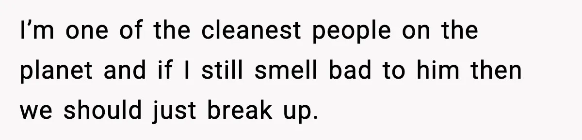 I’m one of the cleanest people on the planet and if I still smell bad to him then we should just break up.