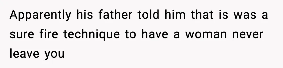 Apparently his father told him that is was a sure fire technique to have a woman never leave you