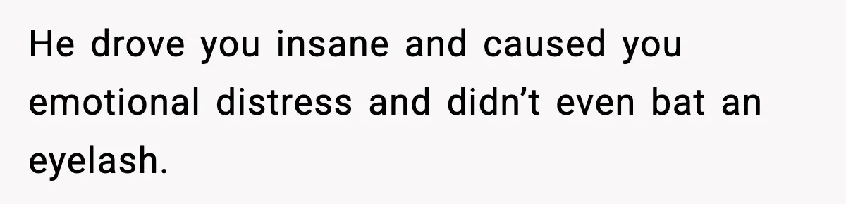 He drove you insane and caused you emotional distress and didn’t even bat an eyelash.