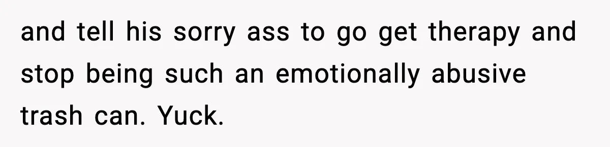 and tell his sorry ass to go get therapy and stop being such an emotionally abusive trash can. Yuck.