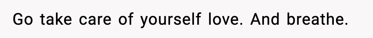 Go take care of yourself love. And breathe.