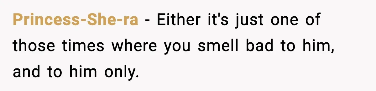 Princess-She-ra − Either it's just one of those times where you smell bad to him, and to him only.