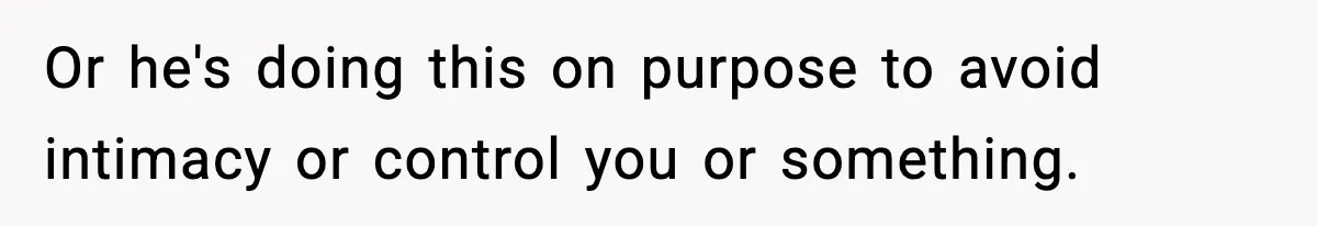 Or he's doing this on purpose to avoid intimacy or control you or something.
