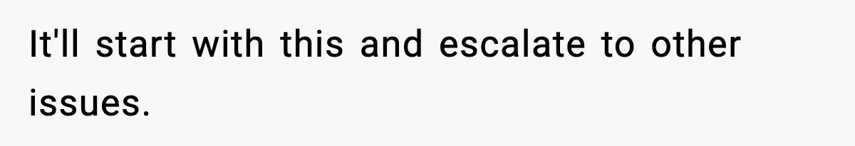 It'll start with this and escalate to other issues.