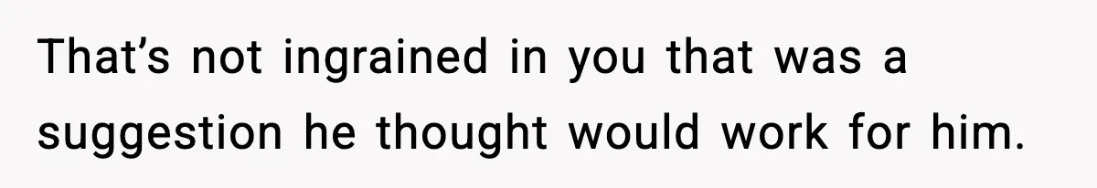 That’s not ingrained in you that was a suggestion he thought would work for him.