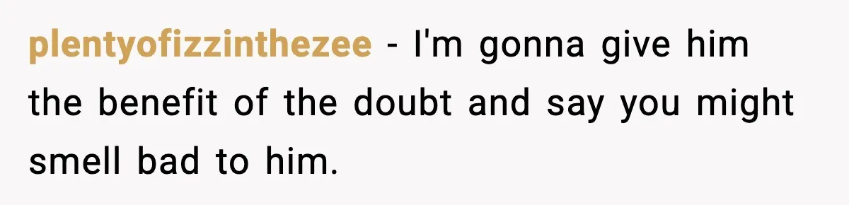 plentyofizzinthezee − I'm gonna give him the benefit of the doubt and say you might smell bad to him.