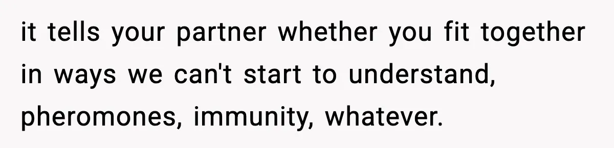 it tells your partner whether you fit together in ways we can't start to understand, pheromones, immunity, whatever.