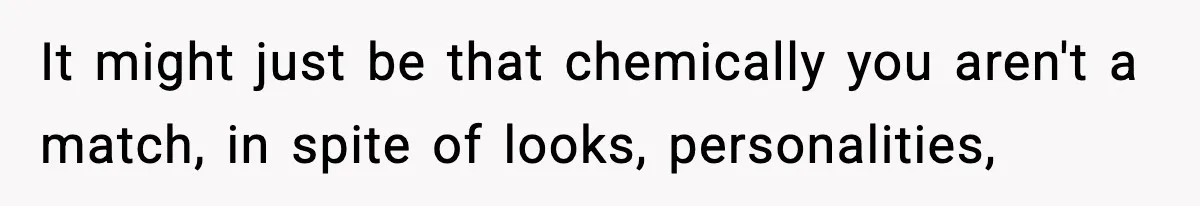 It might just be that chemically you aren't a match, in spite of looks, personalities,