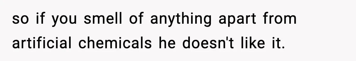 so if you smell of anything apart from artificial chemicals he doesn't like it.