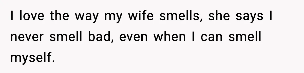 I love the way my wife smells, she says I never smell bad, even when I can smell myself.