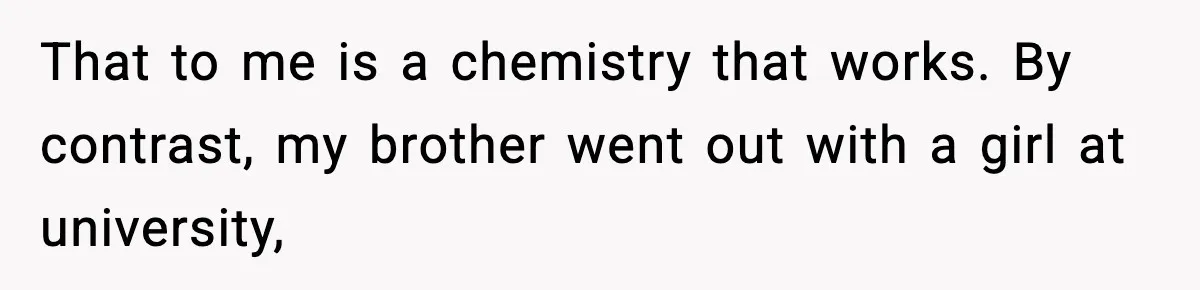 That to me is a chemistry that works. By contrast, my brother went out with a girl at university,