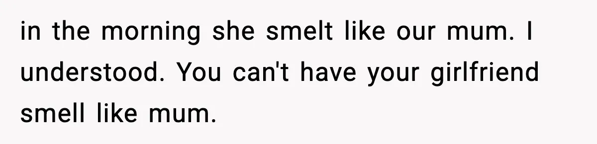 in the morning she smelt like our mum. I understood. You can't have your girlfriend smell like mum.