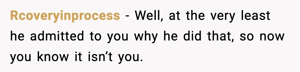Rcoveryinprocess − Well, at the very least he admitted to you why he did that, so now you know it isn’t you.