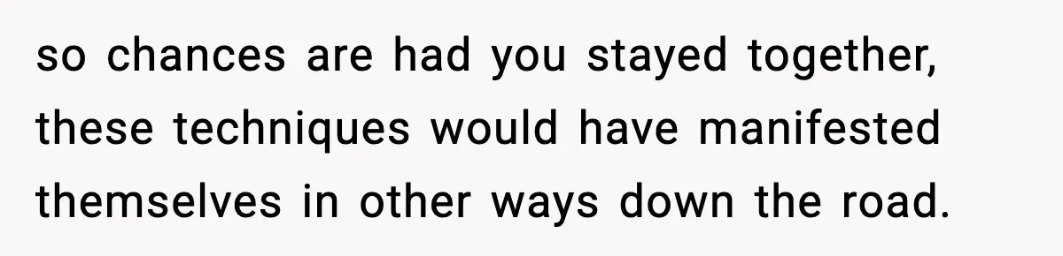 so chances are had you stayed together, these techniques would have manifested themselves in other ways down the road.