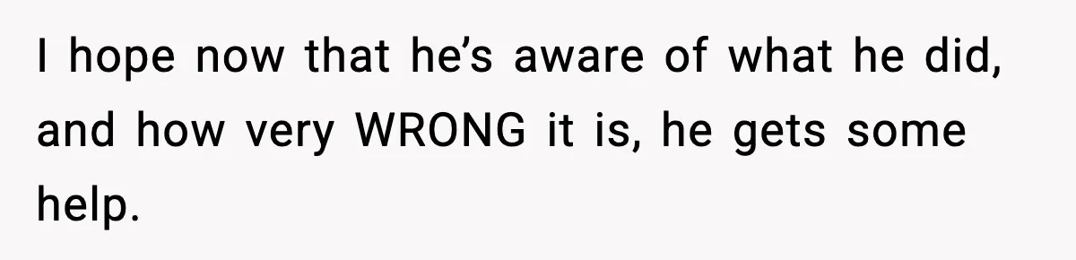 I hope now that he’s aware of what he did, and how very WRONG it is, he gets some help.