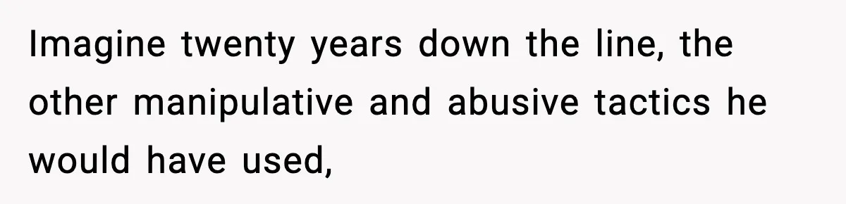 Imagine twenty years down the line, the other manipulative and abusive tactics he would have used,