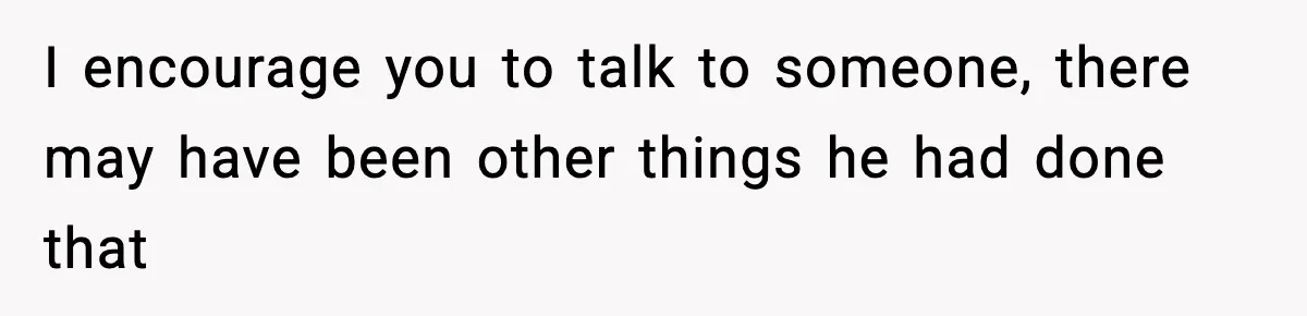 I encourage you to talk to someone, there may have been other things he had done that
