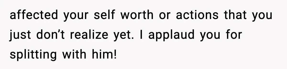 affected your self worth or actions that you just don’t realize yet. I applaud you for splitting with him!