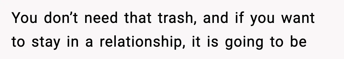 You don’t need that trash, and if you want to stay in a relationship, it is going to be