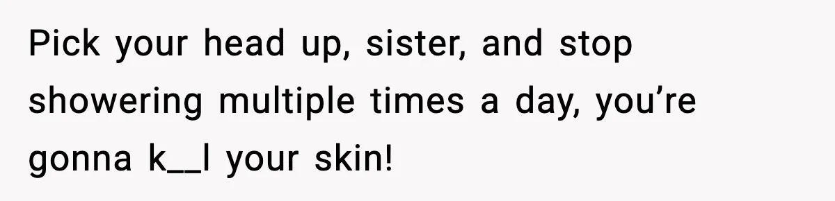 Pick your head up, sister, and stop showering multiple times a day, you’re gonna k__l your skin!