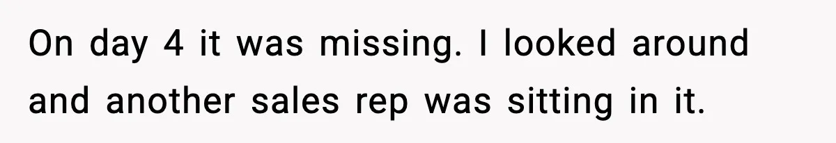 On day 4 it was missing. I looked around and another sales rep was sitting in it.