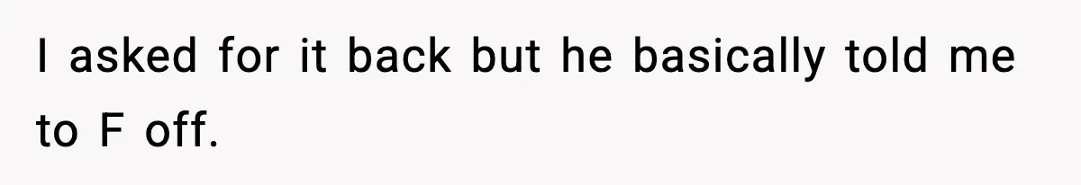I asked for it back but he basically told me to F off.