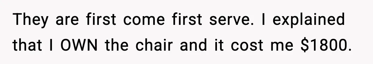 They are first come first serve. I explained that I OWN the chair and it cost me $1800.