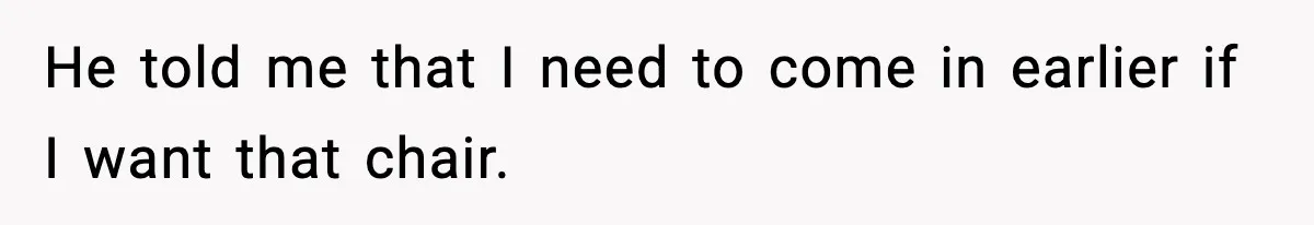 He told me that I need to come in earlier if I want that chair.