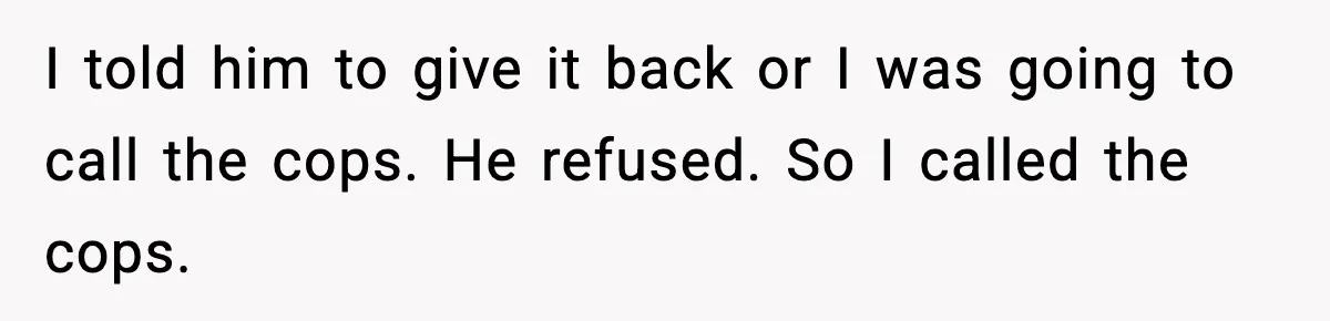 I told him to give it back or I was going to call the cops. He refused. So I called the cops.
