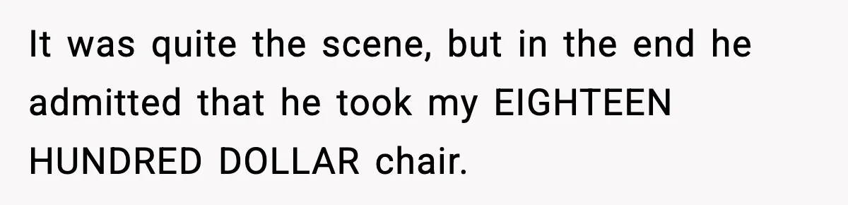 It was quite the scene, but in the end he admitted that he took my EIGHTEEN HUNDRED DOLLAR chair.