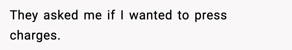 They asked me if I wanted to press charges.