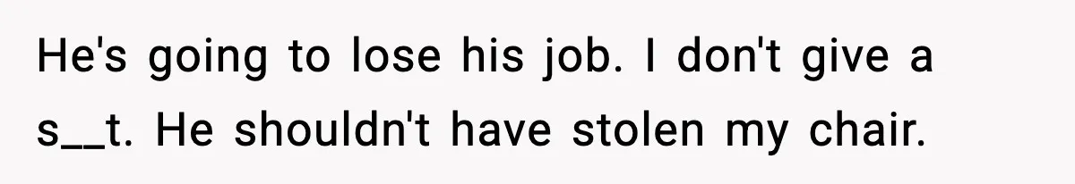 He's going to lose his job. I don't give a s__t. He shouldn't have stolen my chair.