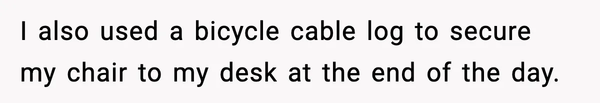 I also used a bicycle cable log to secure my chair to my desk at the end of the day.