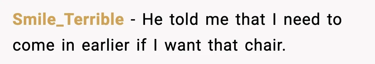 Smile_Terrible − He told me that I need to come in earlier if I want that chair.